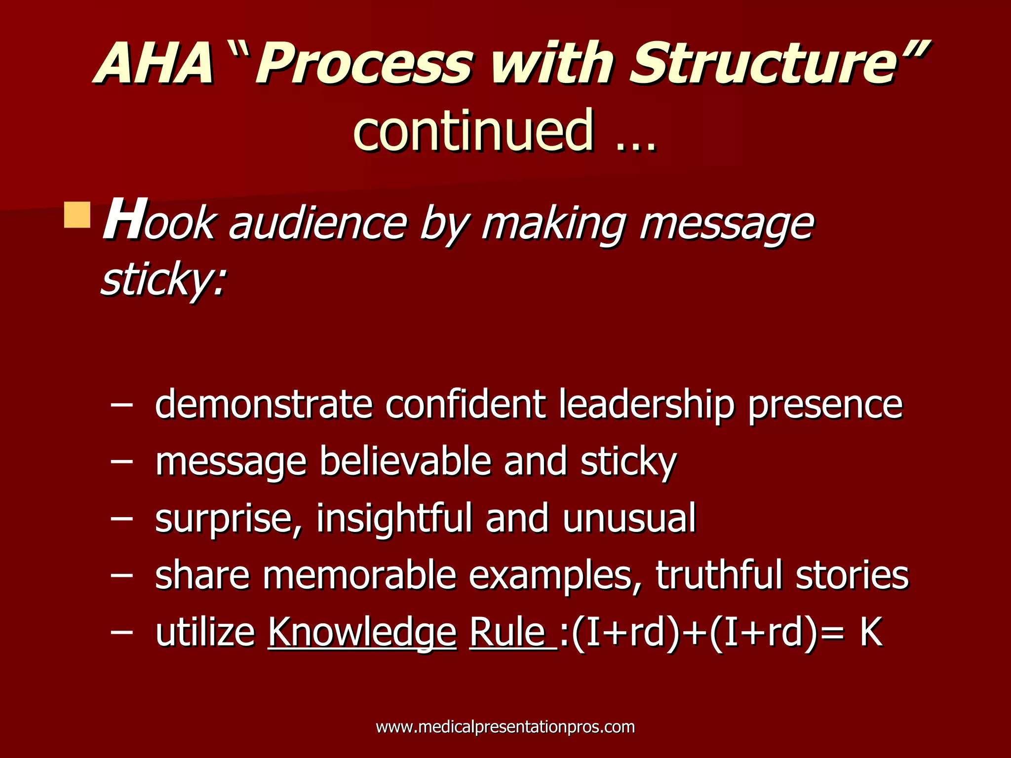 AHA  “ Process with Structure”  continued … H ook audience by making message sticky: demonstrate confident leadership presence message believable and sticky surprise, insightful and unusual share memorable examples, truthful stories utilize  Knowledge   Rule  :(I+rd)+(I+rd)= K  