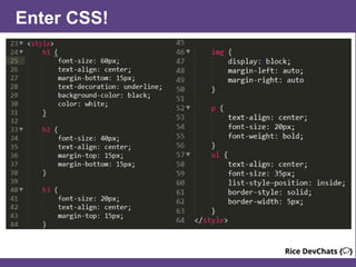 CSS Selector Example
CSS works by “hooking” onto selectors added into HTML. (Like highlighting)
In the below example the “Header” would be turned blue and MUCH larger,
because of the CSS.
Example (HTML):
<p class=“bigBlue”>Header</p>
Example (CSS):
.bigBlue
{
font-size: 100px;
color: blue;
}
 