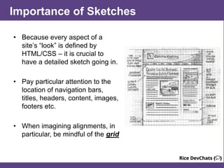 Importance of Sketches
• Because every aspect of a
site’s “look” is defined by
HTML/CSS – it is crucial to
have a detailed sketch going in.
• Pay particular attention to the
location of navigation bars,
titles, headers, content, images,
footers etc.
• When imagining alignments, in
particular, be mindful of the grid
 