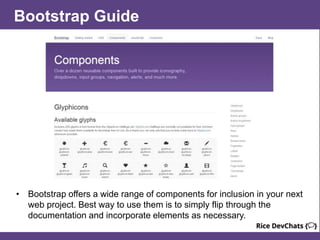 Bootstrap Guide
• Bootstrap offers a wide range of components for inclusion in your next
web project. Best way to use them is to simply flip through the
documentation and incorporate elements as necessary.
 