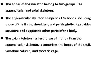  The bones of the skeleton belong to two groups: The
appendicular and axial skeletons.
 The appendicular skeleton comprises 126 bones, including
those of the limbs, shoulders, and pelvic girdle. It provides
structure and support to other parts of the body.
 The axial skeleton has less range of motion than the
appendicular skeleton. It comprises the bones of the skull,
vertebral column, and thoracic cage.
 