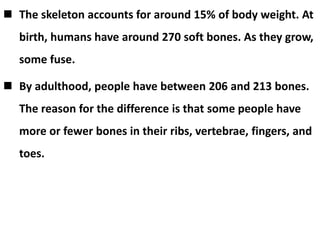  The skeleton accounts for around 15% of body weight. At
birth, humans have around 270 soft bones. As they grow,
some fuse.
 By adulthood, people have between 206 and 213 bones.
The reason for the difference is that some people have
more or fewer bones in their ribs, vertebrae, fingers, and
toes.
 