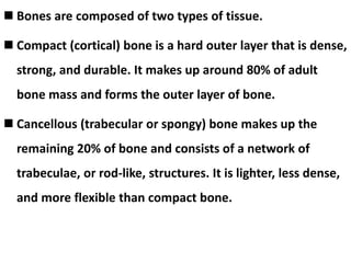  Bones are composed of two types of tissue.
 Compact (cortical) bone is a hard outer layer that is dense,
strong, and durable. It makes up around 80% of adult
bone mass and forms the outer layer of bone.
 Cancellous (trabecular or spongy) bone makes up the
remaining 20% of bone and consists of a network of
trabeculae, or rod-like, structures. It is lighter, less dense,
and more flexible than compact bone.
 
