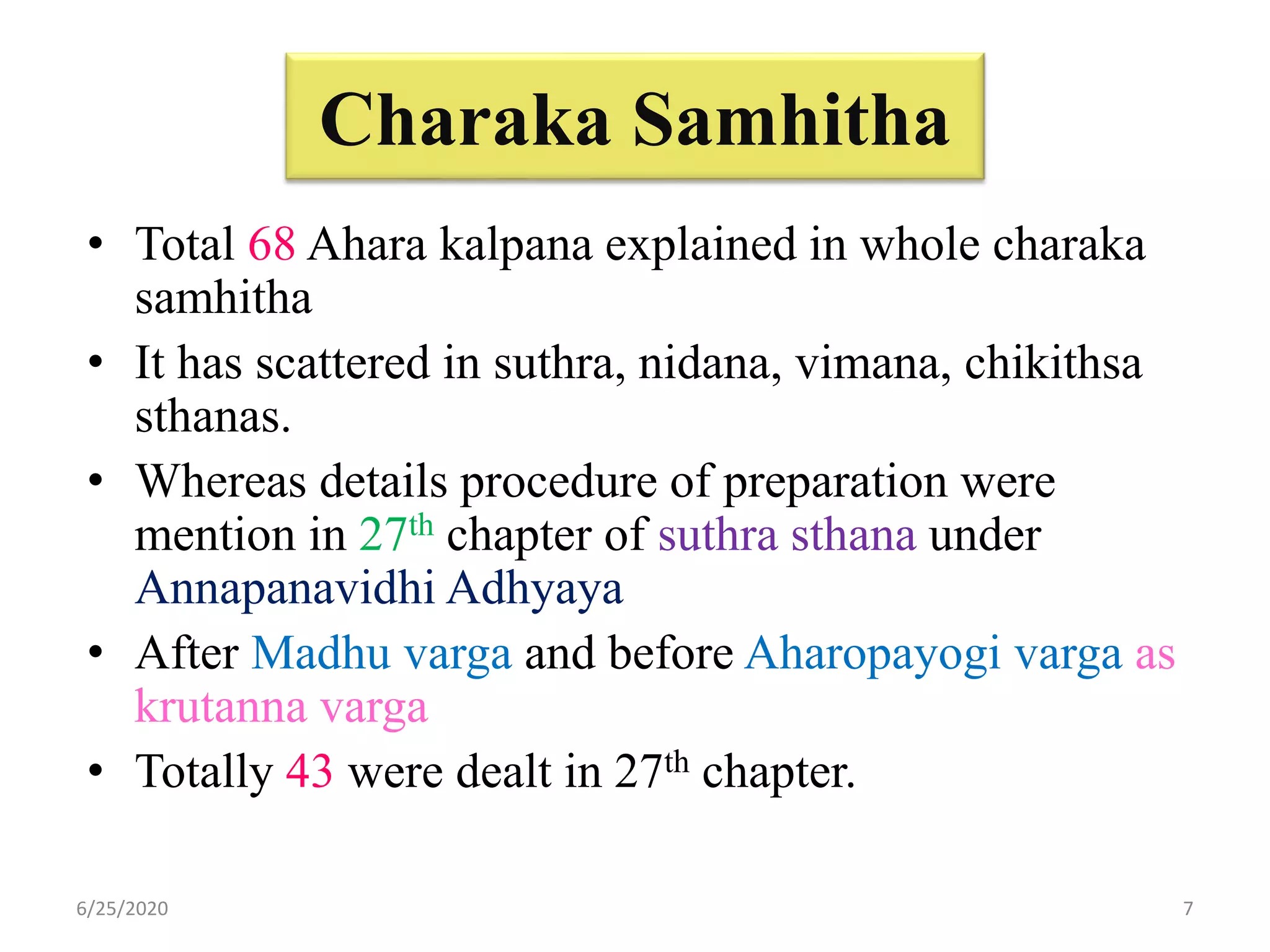 Charaka Samhitha
• Total 68 Ahara kalpana explained in whole charaka
samhitha
• It has scattered in suthra, nidana, vimana, chikithsa
sthanas.
• Whereas details procedure of preparation were
mention in 27th chapter of suthra sthana under
Annapanavidhi Adhyaya
• After Madhu varga and before Aharopayogi varga as
krutanna varga
• Totally 43 were dealt in 27th chapter.
6/25/2020 7
 
