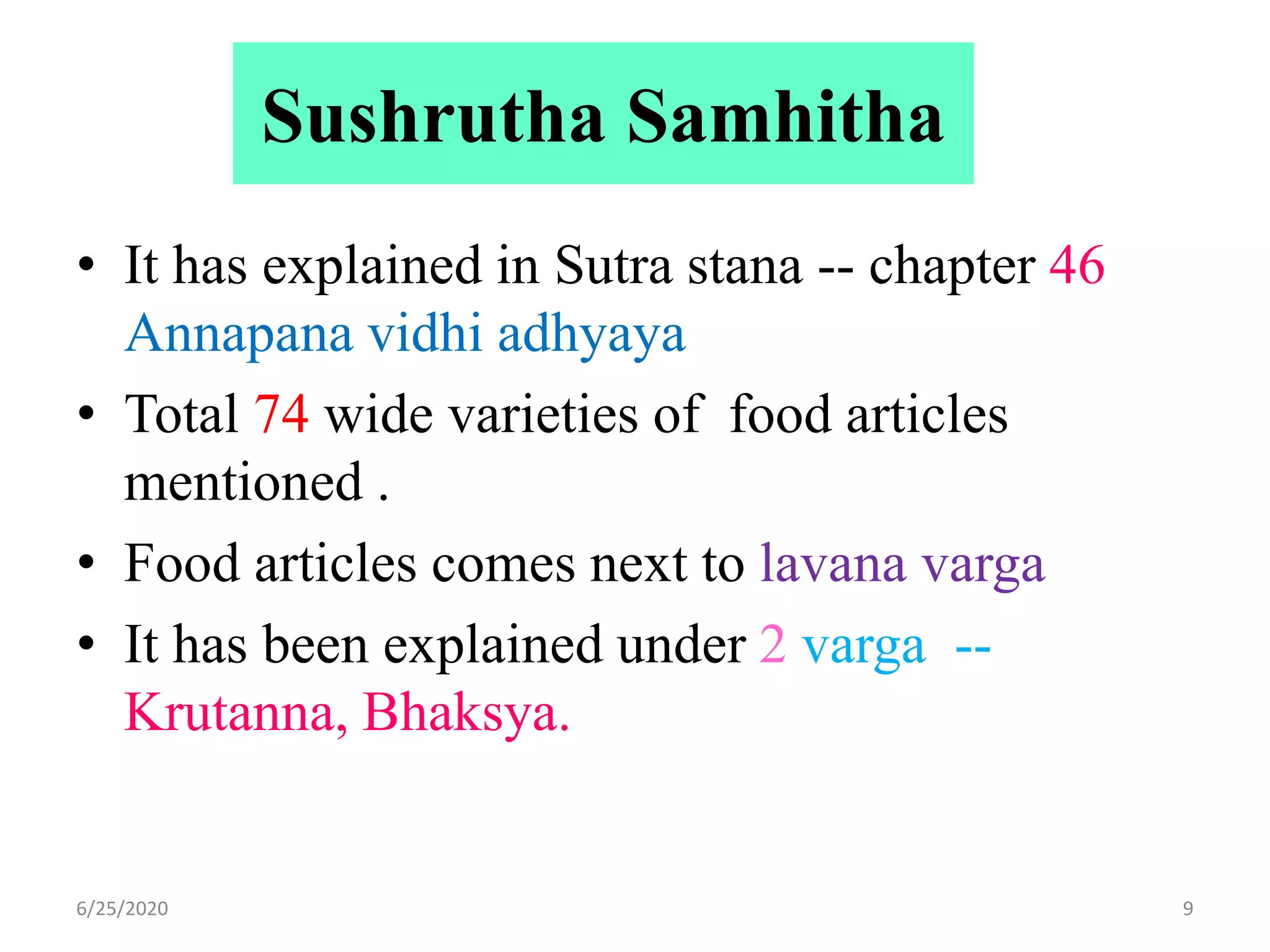 Sushrutha Samhitha
• It has explained in Sutra stana -- chapter 46
Annapana vidhi adhyaya
• Total 74 wide varieties of food articles
mentioned .
• Food articles comes next to lavana varga
• It has been explained under 2 varga --
Krutanna, Bhaksya.
6/25/2020 9
 