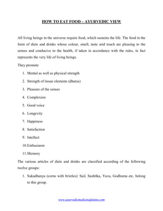 HOW TO EAT FOOD – AYURVEDIC VIEW



All living beings in the universe require food, which sustains the life. The food in the
form of diets and drinks whose colour, smell, taste arid touch are pleasing to the
senses and conducive to the health, if taken in accordance with the rules, in fact
represents the very life of living beings.

They promote

   1. Mental as well as physical strength

   2. Strength of tissue elements (dhatus)

   3. Pleasure of the senses

   4. Complexion

   5. Good voice

   6. Longevity

   7. Happiness

   8. Satisfaction

   9. Intellect

   10. Enthusiasm

   11. Memory

The various articles of diets and drinks are classified according of the following
twelve groups:

   1. Sukadhanya (corns with bristles): Sail, Sashtlka, Yava, Godhuma etc. belong
      to this group.



                            www.ayurvedicmedicinalplants.com
 