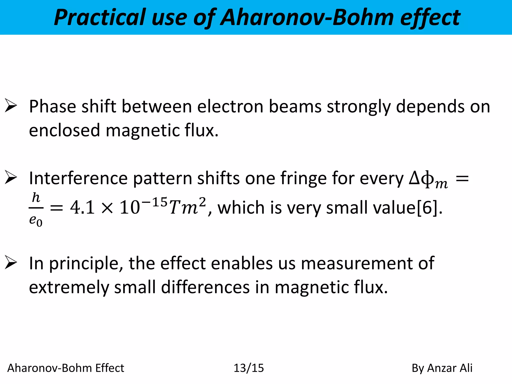 Practical use of Aharonov-Bohm effect
 Phase shift between electron beams strongly depends on
enclosed magnetic flux.
 Interference pattern shifts one fringe for every ∆ɸ 𝑚 =
ℎ
𝑒0
= 4.1 × 10−15
𝑇𝑚2
, which is very small value[6].
 In principle, the effect enables us measurement of
extremely small differences in magnetic flux.
Aharonov-Bohm Effect By Anzar Ali13/15
 