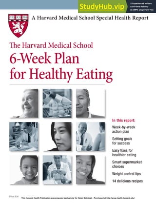 A Harvard Medical School Special Health Report
Price: $26
In this report:
Week-by-week
action plan
Setting goals
for success
Easy ixes for
healthier eating
Smart supermarket
choices
Weight control tips
14 delicious recipes
he Harvard Medical School
6-Week Plan
for Healthy Eating
This Harvard Health Publication was prepared exclusively for Helen McIntosh - Purchased at http://www.health.harvard.edu/
 