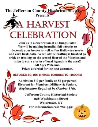 The Jefferson County Historical Society
                     Presents:

   A Harvest
  Celebration
           Join us in a celebration of all things Fall!!
          We will be making beautiful fall wreaths to
    decorate your homes as well as fun Halloween masks
  and corn husk dolls. When all the crafting is finished go
  trick-or-treating on the second floor of the Mansion and
      listen to scary stories of local legends in the area!!
                       All Ages Welcome.
             Prizes awarded for the best costumes.
    October 20, 2012 from 10:00AM to 12:00pm
        Admission $10 per family or $6 per person
        Discount for Members, Military & Seniors.
         Registration Required by October 17th.
             Jefferson County Historical Society
                   228 Washington Street
                       Watertown, NY
               For information call 782-3491
 