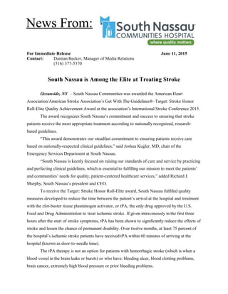 For Immediate Release June 11, 2015
Contact: Damian Becker, Manager of Media Relations
(516) 377-5370
South Nassau is Among the Elite at Treating Stroke
Oceanside, NY – South Nassau Communities was awarded the American Heart
Association/American Stroke Association’s Get With The Guidelines®–Target: Stroke Honor
Roll-Elite Quality Achievement Award at the association’s International Stroke Conference 2015.
The award recognizes South Nassau’s commitment and success to ensuring that stroke
patients receive the most appropriate treatment according to nationally recognized, research-
based guidelines.
“This award demonstrates our steadfast commitment to ensuring patients receive care
based on nationally-respected clinical guidelines,” said Joshua Kugler, MD, chair of the
Emergency Services Department at South Nassau.
“South Nassau is keenly focused on raising our standards of care and service by practicing
and perfecting clinical guidelines, which is essential to fulfilling our mission to meet the patients’
and communities’ needs for quality, patient-centered healthcare services,” added Richard J.
Murphy, South Nassau’s president and CEO.
To receive the Target: Stroke Honor Roll-Elite award, South Nassau fulfilled quality
measures developed to reduce the time between the patient’s arrival at the hospital and treatment
with the clot-buster tissue plasminogen activator, or tPA, the only drug approved by the U.S.
Food and Drug Administration to treat ischemic stroke. If given intravenously in the first three
hours after the start of stroke symptoms, tPA has been shown to significantly reduce the effects of
stroke and lessen the chance of permanent disability. Over twelve months, at least 75 percent of
the hospital’s ischemic stroke patients have received tPA within 60 minutes of arriving at the
hospital (known as door-to-needle time).
The tPA therapy is not an option for patients with hemorrhagic stroke (which is when a
blood vessel in the brain leaks or bursts) or who have: bleeding ulcer, blood clotting problems,
brain cancer, extremely high blood pressure or prior bleeding problems.
News From:
 