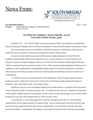 News From:
For Immediate Release June 11, 2013
Contact: Damian Becker, Manager of Media Relations
(516) 377-5370
Get With The Guidelines- Stroke Gold Plus Award
Presented to South Nassau, Again
Oceanside, NY – The American Heart Association/American Stroke Association has awarded South
Nassau Communities Hospital with a Get With The Guidelines®
Stroke Gold Plus Quality Achievement Award.
This is the second consecutive year that the award has been given to South Nassau, which recently
earned The Joint Commission’s Advanced Certification for Primary Stroke Centers.
To earn the award, South Nassau achieved 85 percent or higher adherence to all Get With The
Guidelines-Stroke Quality Achievement indicators for two or more consecutive 12-month intervals, and
achieved 75 percent or higher compliance with six of 10 Get With The Guidelines-Stroke Quality Measures,
which are reporting initiatives to measure quality of care. These measures include appropriate and timely use of
medications, such as antithrombotics, anticoagulation therapy, deep vein thrombosis prophylaxis, cholesterol-
reducing drugs and smoking cessation, all aimed at reducing death and disability and improving the lives of
stroke patients.
“To fulfill our mission to meet the patients’ and communities’ needs for quality, patient-centered
healthcare services, South Nassau must always be focused on performance improvement and raising our
standards,” said Linda Efferen, M.D., chief medical officer.
In addition to the Get with the Guideline-Stroke award, South Nassau is a recipient of the association’s
Target: Stroke Honor Roll, for improving stroke care. To qualify for the honor roll, a minimum of 50 percent
of the hospital’s eligible ischemic stroke patients must have received tissue plasminogen activator (tPA) within
60 minutes of arriving at the hospital (known as ‘door-to-needle’ time).
A thrombolytic, or clot-busting agent, tPA is the only drug approved by the U.S. Food and Drug
Administration for the urgent treatment of ischemic stroke. If given intravenously in the first few hours after
the start of stroke symptoms, tPA has been shown to significantly reverse the effects of stroke and reduce
permanent disability. Unfortunately, tPA therapy is not an option for patients who are having a hemorrhagic
 