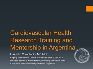 Lisandro Colantonio, MD MSc
Fogarty International Clinical Research Fellow 2009-2010
Lecturer, School of Public Health, University of Buenos Aires
Consultant, National Ministry of Health, Argentina
Cardiovascular Health
Research Training and
Mentorship in Argentina
 