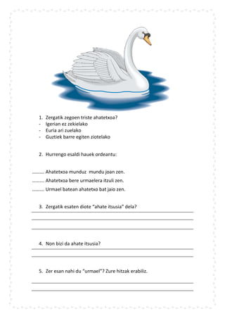 1.   Zergatik zegoen triste ahatetxoa?
   -    Igerian ez zekielako
   -    Euria ari zuelako
   -    Guztiek barre egiten ziotelako


   2. Hurrengo esaldi hauek ordeantu:


………. Ahatetxoa munduz mundu joan zen.
………. Ahatetxoa bere urmaelera itzuli zen.
………. Urmael batean ahatetxo bat jaio zen.


   3. Zergatik esaten diote “ahate itsusia” dela?




   4. Non bizi da ahate itsusia?




   5. Zer esan nahi du “urmael”? Zure hitzak erabiliz.
 