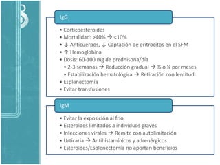 • Corticoesteroides
• Mortalidad: >40%  <10%
• ↓ Anticuerpos, ↓ Captación de eritrocitos en el SFM
• ↑ Hemoglobina
• Dosis: 60-100 mg de prednisona/día
• 2-3 semanas  Reducción gradual  ½ o ¼ por meses
• Estabilización hematológica  Retiración con lentitud
• Esplenectomía
• Evitar transfusiones
IgG
• Evitar la exposición al frío
• Esteroides limitados a individuos graves
• Infecciones virales  Remite con autolimitación
• Urticaria  Antihistamínicos y adrenérgicos
• Esteroides/Esplenectomía no aportan beneficios
IgM
 
