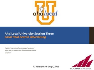 Aha!Local University Session ThreeLocal Paid Search Advertising The third in a series of seminars and webinars about how to market your business online to local customers © Parallel Path Corp., 2011 