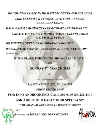 DO YOU SPECIALIZE IN HEALTH PRODUCTS AND SERVICES
      LIKE EXERCISE & FITNESS…EYE CARE…BREAST
                   CARE…DENTAL???
HAVE A SMALL BUSINESS IN ECO-TOURS AND TRAVEL???
    CREATE YOUR OWN FASHION ANDJEWELLERY FROM
                 NATURAL STUFF???
OR YOU’RE A SUPPLIER OF ORGANIC FOODS???
WELLL...“THE AHAVAH WELLNESS & LIFESTYLE SHOW”
[A~ha~va]

     IS THE PLACE FOR YOU TO SHOWCASE TO T&T!!!
                                ON

                  SUNDAY 3RD MARCH 2013
                                AT

                      THE COURTYARD OF ARTISANS

                 LA JOYA COMPLEX, ST. JOSEPH
                      FROM 9AM TO 6PM!
 FOR INFO ANDBOOKINGS CALL 307-0499 OR 222-4401
       ASK ABOUT OUR EARLY BIRD SPECIALS!!!
            “THE AHAVAH WELLNESS & LIFESTYLE SHOW”
[A~ha~va ]
      Presented b ySEBRAX CREATIVE CONCEPTS
 