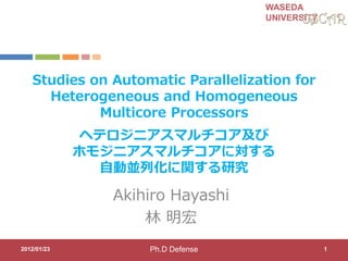 WASEDA
UNIVERSITY
Studies on Automatic Parallelization for
Heterogeneous and Homogeneous
Multicore Processors
Akihiro Hayashi
林 明宏
2012/01/23 1
ヘテロジニアスマルチコア及び
ホモジニアスマルチコアに対する
自動並列化に関する研究
Ph.D Defense
 