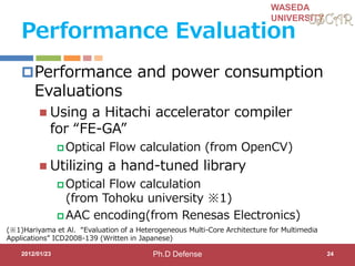 WASEDA
UNIVERSITY
Performance Evaluation
Performance and power consumption
Evaluations
 Using a Hitachi accelerator compiler
for “FE-GA”
 Optical Flow calculation (from OpenCV)
 Utilizing a hand-tuned library
 Optical Flow calculation
(from Tohoku university ※1)
 AAC encoding(from Renesas Electronics)
2012/01/23
(※1)Hariyama et Al. “Evaluation of a Heterogeneous Multi-Core Architecture for Multimedia
Applications” ICD2008-139 (Written in Japanese)
24Ph.D Defense
 