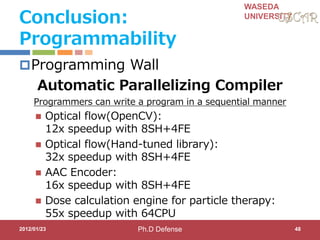 WASEDA
UNIVERSITY
Conclusion:
Programmability
Programming Wall
Automatic Parallelizing Compiler
Programmers can write a program in a sequential manner
 Optical flow(OpenCV):
12x speedup with 8SH+4FE
 Optical flow(Hand-tuned library):
32x speedup with 8SH+4FE
 AAC Encoder:
16x speedup with 8SH+4FE
 Dose calculation engine for particle therapy:
55x speedup with 64CPU
2012/01/23 48Ph.D Defense
 