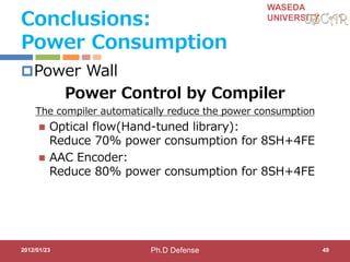 WASEDA
UNIVERSITY
Conclusions:
Power Consumption
Power Wall
Power Control by Compiler
The compiler automatically reduce the power consumption
 Optical flow(Hand-tuned library):
Reduce 70% power consumption for 8SH+4FE
 AAC Encoder:
Reduce 80% power consumption for 8SH+4FE
2012/01/23 49Ph.D Defense
 