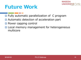 WASEDA
UNIVERSITY
Future Work
 Fully automatic parallelization of C program
 Automatic detection of acceleration part
 Power capping control
 Local memory management for heterogeneous
multicore
2012/01/23 51Ph.D Defense
 
