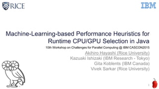 Machine-Learning-based Performance Heuristics for
Runtime CPU/GPU Selection in Java
Akihiro Hayashi (Rice University)
Kazuaki Ishizaki (IBM Research - Tokyo)
Gita Koblents (IBM Canada)
Vivek Sarkar (Rice University)
10th Workshop on Challenges for Parallel Computing @ IBM CASCON2015
1
 