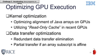 Optimizing GPU Execution
Kernel optimization
 Optimizing alignment of Java arrays on GPUs
 Utilizing “Read-Only Cache” in recent GPUs
Data transfer optimizations
 Redundant data transfer elimination
 Partial transfer if an array subscript is affine
10
Challenge 2 : Accelerating Java programs on
GPUs
 
