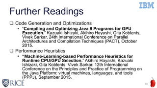 Further Readings
 Code Generation and Optimizations
 “Compiling and Optimizing Java 8 Programs for GPU
Execution.” Kazuaki Ishizaki, Akihiro Hayashi, Gita Koblents,
Vivek Sarkar. 24th International Conference on Parallel
Architectures and Compilation Techniques (PACT), October
2015.
 Performance Heuristics
 “Machine-Learning-based Performance Heuristics for
Runtime CPU/GPU Selection.” Akihiro Hayashi, Kazuaki
Ishizaki, Gita Koblents, Vivek Sarkar. 12th International
Conference on the Principles and Practice of Programming on
the Java Platform: virtual machines, languages, and tools
(PPPJ), September 2015.
30
 