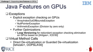 Java Features on GPUs
 Exceptions
 Explicit exception checking on GPUs
 ArrayIndexOutOfBoundsException
 NullPointerException
 ArithmeticException (Division by zero only)
 Further Optimizations
 Loop Versioning for redundant exception checking elimination
on GPUs based on [Artigas+, ICS’00]
 Virtual Method Calls
 Direct De-virtualization or Guarded De-virtualization
[Ishizaki+, OOPSLA’00]
8
Challenge 1 : Supporting Java Features on GPUs
 