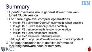Summary
 OpenMP versions are in general slower than well-
tuned CUDA version
 For future high-level compiler optimizations
 Insight #1 : Minimize OpenMP overheads when possible
 Insight #2 : Utilize read-only cache carefully
 Insight #3 : Improve math functions generation
 Insight #4 : Other important insights
 E.g. FMA contraction, scheduling clause
Insight #5 : Loop transformation is much more important
 The paper includes more detailed information
including hardware counter numbers
22
 