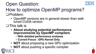 Open Question:
How to optimize OpenMP programs?
Problem:
 OpenMP versions are in general slower than well-
tuned CUDA version
This talk is
 About studying potential performance
improvements by OpenMP compilers
With detailed performance analyses
Current Focus : GPU Kernel Only
 NOT about proposing a new GPU optimization
 NOT about pushing a specific compiler
8
 