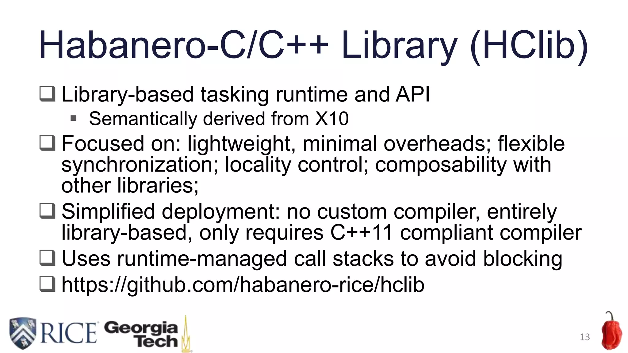 Habanero-C/C++ Library (HClib)
 Library-based tasking runtime and API
 Semantically derived from X10
 Focused on: lightweight, minimal overheads; flexible
synchronization; locality control; composability with
other libraries;
 Simplified deployment: no custom compiler, entirely
library-based, only requires C++11 compliant compiler
 Uses runtime-managed call stacks to avoid blocking
 https://github.com/habanero-rice/hclib
13
 