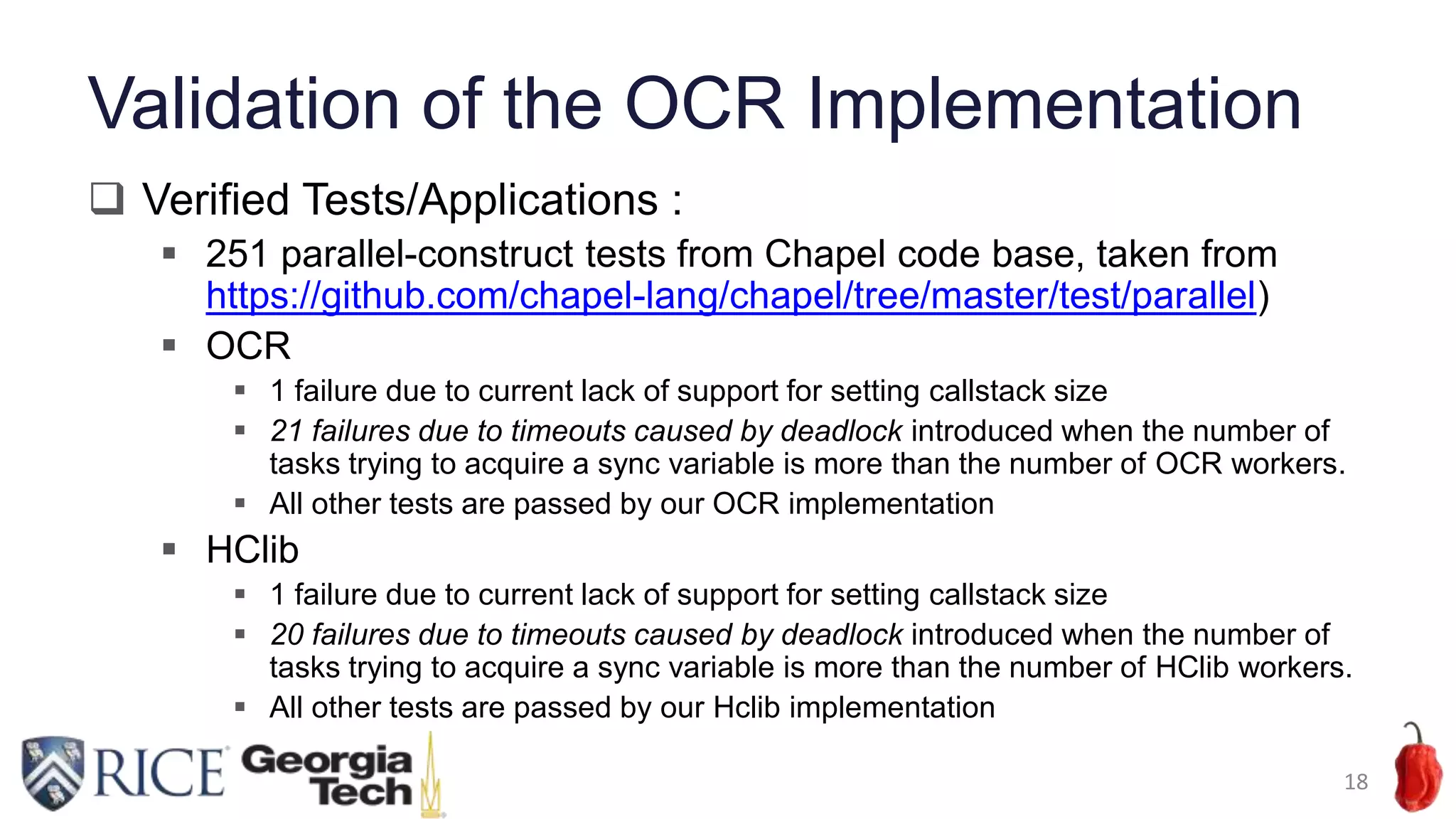 Validation of the OCR Implementation
 Verified Tests/Applications :
 251 parallel-construct tests from Chapel code base, taken from
https://github.com/chapel-lang/chapel/tree/master/test/parallel)
 OCR
 1 failure due to current lack of support for setting callstack size
 21 failures due to timeouts caused by deadlock introduced when the number of
tasks trying to acquire a sync variable is more than the number of OCR workers.
 All other tests are passed by our OCR implementation
 HClib
 1 failure due to current lack of support for setting callstack size
 20 failures due to timeouts caused by deadlock introduced when the number of
tasks trying to acquire a sync variable is more than the number of HClib workers.
 All other tests are passed by our Hclib implementation
18
 