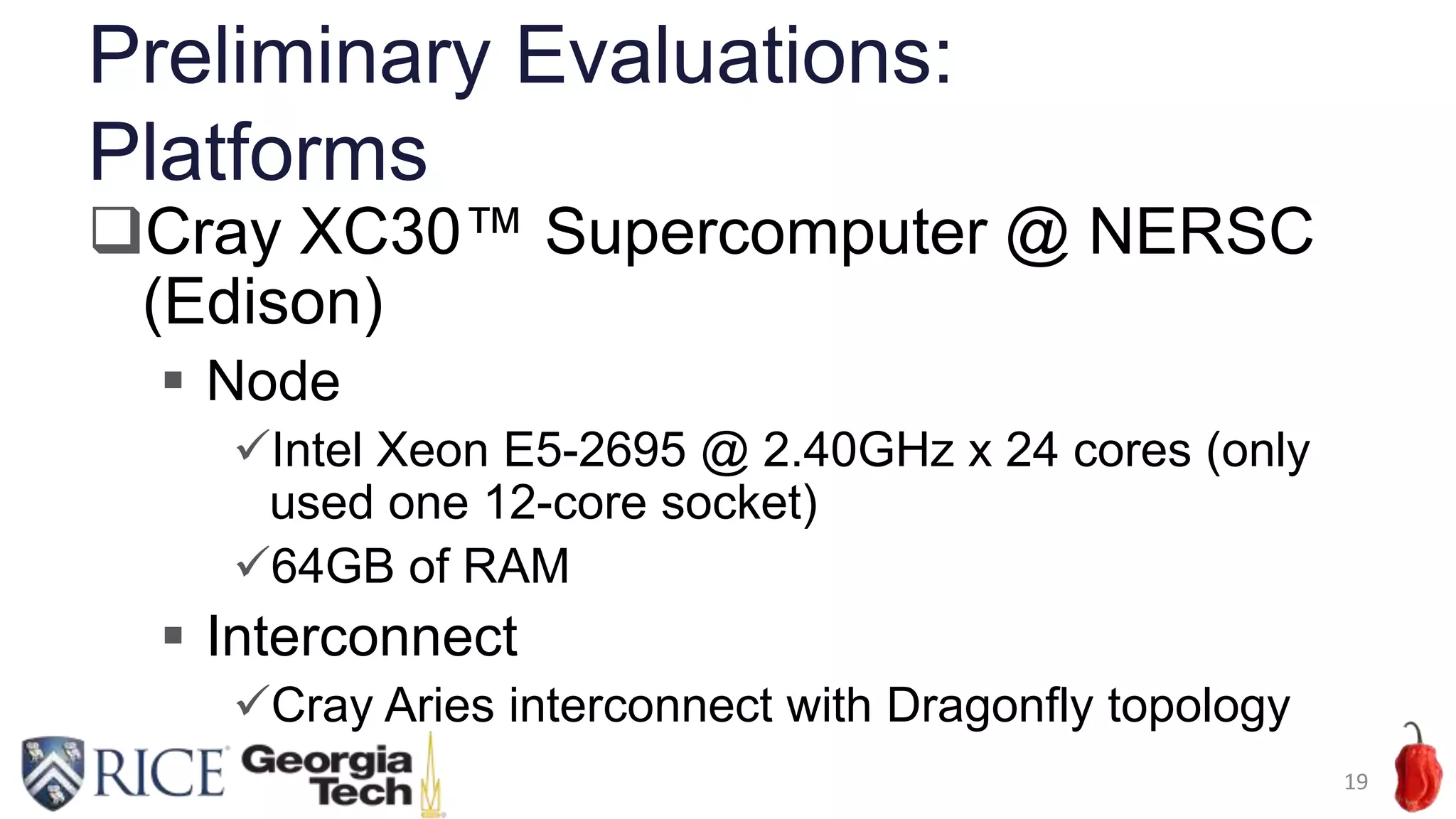 Preliminary Evaluations:
Platforms
19
Cray XC30™ Supercomputer @ NERSC
(Edison)
 Node
Intel Xeon E5-2695 @ 2.40GHz x 24 cores (only
used one 12-core socket)
64GB of RAM
 Interconnect
Cray Aries interconnect with Dragonfly topology
 
