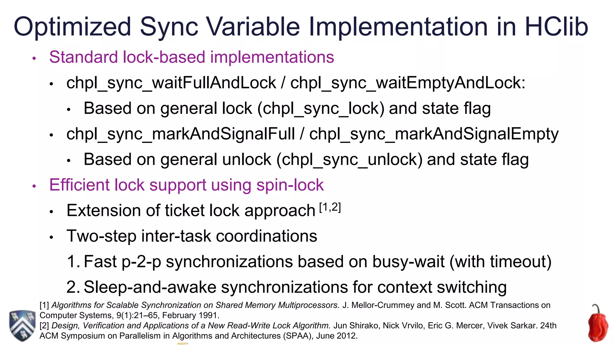 27
• Standard lock-based implementations
• chpl_sync_waitFullAndLock / chpl_sync_waitEmptyAndLock:
• Based on general lock (chpl_sync_lock) and state flag
• chpl_sync_markAndSignalFull / chpl_sync_markAndSignalEmpty
• Based on general unlock (chpl_sync_unlock) and state flag
• Efficient lock support using spin-lock
• Extension of ticket lock approach [1,2]
• Two-step inter-task coordinations
1. Fast p-2-p synchronizations based on busy-wait (with timeout)
2. Sleep-and-awake synchronizations for context switching
[1] Algorithms for Scalable Synchronization on Shared Memory Multiprocessors. J. Mellor-Crummey and M. Scott. ACM Transactions on
Computer Systems, 9(1):21–65, February 1991.
[2] Design, Verification and Applications of a New Read-Write Lock Algorithm. Jun Shirako, Nick Vrvilo, Eric G. Mercer, Vivek Sarkar. 24th
ACM Symposium on Parallelism in Algorithms and Architectures (SPAA), June 2012.
Optimized Sync Variable Implementation in HClib
 