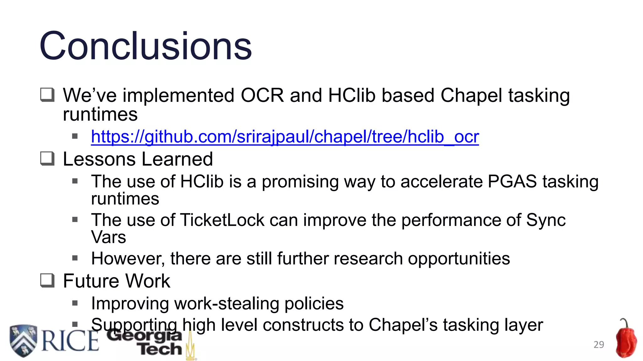Conclusions
 We’ve implemented OCR and HClib based Chapel tasking
runtimes
 https://github.com/srirajpaul/chapel/tree/hclib_ocr
 Lessons Learned
 The use of HClib is a promising way to accelerate PGAS tasking
runtimes
 The use of TicketLock can improve the performance of Sync
Vars
 However, there are still further research opportunities
 Future Work
 Improving work-stealing policies
 Supporting high level constructs to Chapel’s tasking layer
29
 