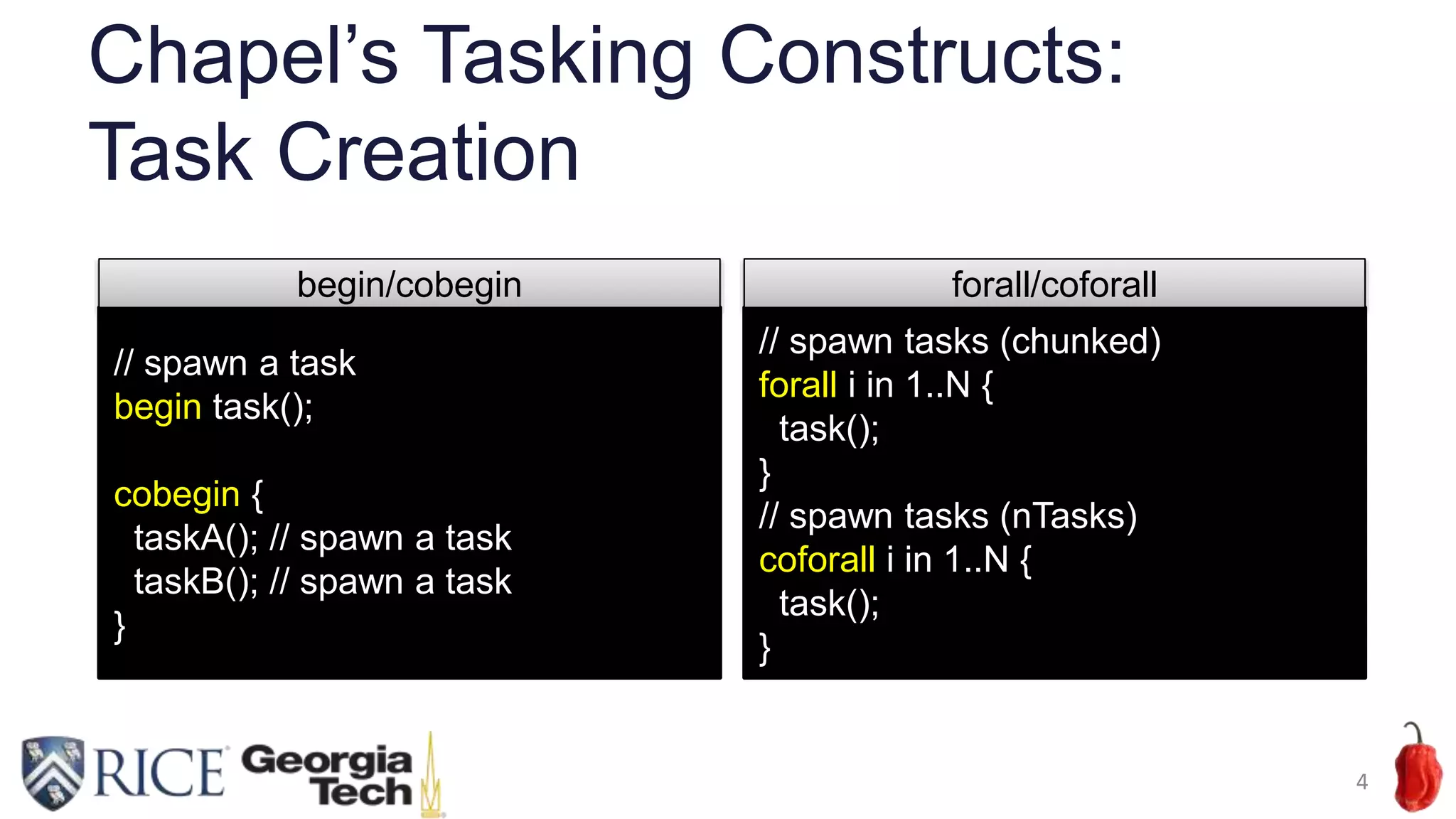 Chapel’s Tasking Constructs:
Task Creation
4
// spawn a task
begin task();
cobegin {
taskA(); // spawn a task
taskB(); // spawn a task
}
begin/cobegin
// spawn tasks (chunked)
forall i in 1..N {
task();
}
// spawn tasks (nTasks)
coforall i in 1..N {
task();
}
forall/coforall
 