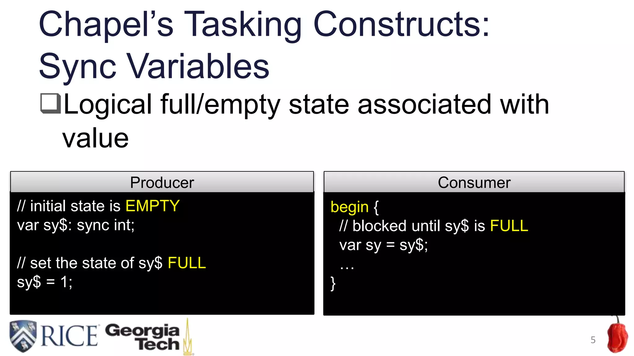 Chapel’s Tasking Constructs:
Sync Variables
5
// initial state is EMPTY
var sy$: sync int;
// set the state of sy$ FULL
sy$ = 1;
Producer
begin {
// blocked until sy$ is FULL
var sy = sy$;
…
}
Consumer
Logical full/empty state associated with
value
 