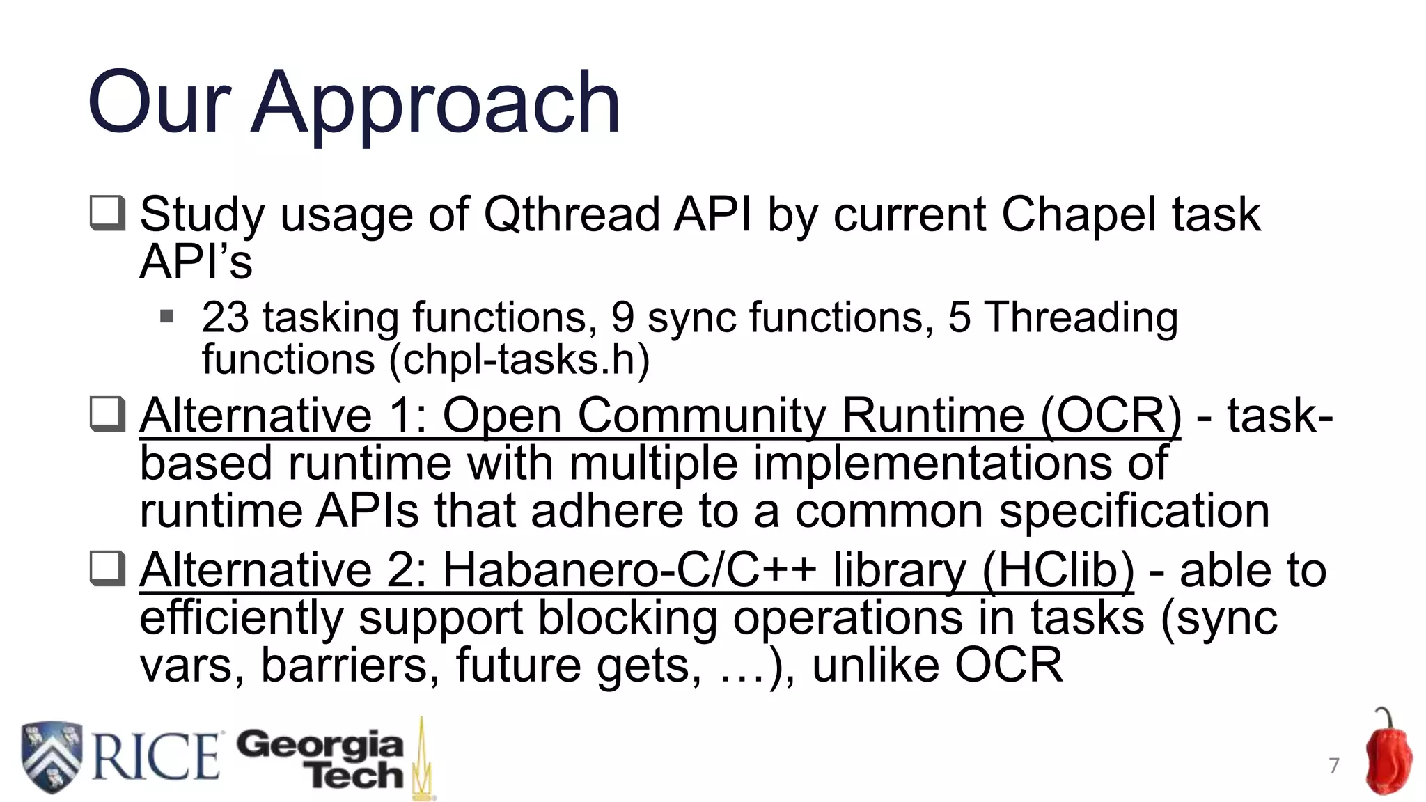 Our Approach
 Study usage of Qthread API by current Chapel task
API’s
 23 tasking functions, 9 sync functions, 5 Threading
functions (chpl-tasks.h)
 Alternative 1: Open Community Runtime (OCR) - task-
based runtime with multiple implementations of
runtime APIs that adhere to a common specification
 Alternative 2: Habanero-C/C++ library (HClib) - able to
efficiently support blocking operations in tasks (sync
vars, barriers, future gets, …), unlike OCR
7
 