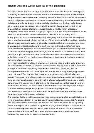 Hazlet Doctor's Office-See All of the Realities

This sort of delays may result in lousy outcomes or loss of life. But due to the fact hospitals
are usually not permitted to refuse clinical enable to anyone needing them, the ER staff has
no option but to accommodate them. In equally inclined likewise as in any other case healthy
patients, respiration problems can develop in addition to secondary bacterial infections which
include pneumonia, ear infections, sinus bacterial infections, plus the like. Hazlet doctor's
office leaders know my company as a market frontrunner. If your answer is no, it will be
greatest to hunt medical attention at an urgent treatment facility, not an unexpected
emergency space. Their position is to get you signed in plus your paperwork crammed out for
insurance policy reasons. There is absolutely no rationale to put off having assist.
A very good area to start out when comparing emergency care suppliers with your regional
spot is together with the physicians on their own. When confronted with a non-life threatening
ailment, urgent treatment services are typically more affordable than unexpected emergency
area providers and customarily demand much less waiting time ahead of sufferers are
authorized to view a physician. Crisis clinics will have you in and out of there inside a portion
in the time that an crisis space could make you wait for. Refusal of treatment can arise when
the doctor is glad the client absolutely understands the threats and added benefits and has
arrived at a choice of his or her have accord (instead of due to outside the house influences
for instance family, and so on.
In my healthcare facility a affected individual coming in that has a bleeding aortic aneurysm,
could possibly be stabilized, CT scanned as well as in the working place in forty five minutes.
Although this was not a completely unpredicted outcome (the Centers for Condition
Management warned that 2012-2013 might be a foul yr), a lot of people today happen to be
caught off guard. This year's flu time poses a challenge for those individuals who may
wonder if they must hurry off to an urgent care or emergency department to seek treatment. )
1 obstacle that usually presents alone is really a affected individual that's not able to totally
comprehend and assess remedy alternatives. So many us citizens will go several years or
maybe a life time free of the necessity for a Hazlet doctor's office. On the grounds that you
are actually reading through this page, this is definitely not your position.
The doctors care about you much more and do the job harder to fix your difficulties which
means you come to feel pleased on leaving.
The hospitals that have held their expert services open up are classified as the kinds inclined
to help make the dedication to your degree of treatment which is now expected. As anyone
who has witnessed the information from January 2013 can attest, the flu period is proving
harder than regular this 12 months. It is possible to get yourself a doctor's take note from an
unexpected emergency care clinic just the same as from the medical doctor or within the
unexpected emergency area. They simply choose to support men and women simply
because they treatment with regards to their community.
 