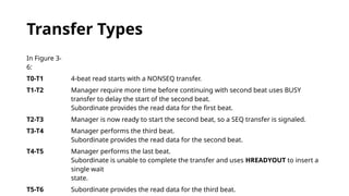 Transfer Types
In Figure 3-
6:
T0-T1 4-beat read starts with a NONSEQ transfer.
T1-T2 Manager require more time before continuing with second beat uses BUSY
transfer to delay the start of the second beat.
Subordinate provides the read data for the first beat.
T2-T3 Manager is now ready to start the second beat, so a SEQ transfer is signaled.
T3-T4 Manager performs the third beat.
Subordinate provides the read data for the second beat.
T4-T5 Manager performs the last beat.
Subordinate is unable to complete the transfer and uses HREADYOUT to insert a
single wait
state.
T5-T6 Subordinate provides the read data for the third beat.
 