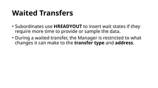 Waited Transfers
• Subordinates use HREADYOUT to insert wait states if they
require more time to provide or sample the data.
• During a waited transfer, the Manager is restricted to what
changes it can make to the transfer type and address.
 