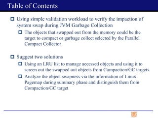  Using simple validation workload to verify the impaction of
system swap during JVM Garbage Collection
 The objects that swapped out from the memory could be the
target to compact or garbage collect selected by the Parallel
Compact Collector
 Suggest two solutions
 Using an LRU list to manage accessed objects and using it to
screen out the swapped out objects from Compaction/GC targets.
 Analyze the object swapness via the information of Linux
Pagemap during summary phase and distinguish them from
Compaction/GC target
Table of Contents
 