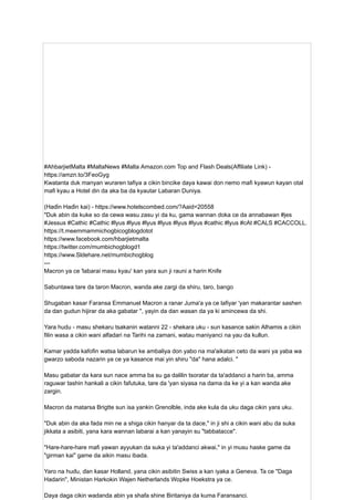 #AhbarjietMalta #MaltaNews #Malta Amazon.com Top and Flash Deals(Affiliate Link) -
https://amzn.to/3FeoGyg
Kwatanta duk manyan wuraren tafiya a cikin bincike daya kawai don nemo mafi kyawun kayan otal
mafi kyau a Hotel din da aka ba da kyautar Labaran Duniya.
(Haɗin Haɗin kai) - https://www.hotelscombed.com/?Aaid=20558
"Duk abin da kuke so da cewa wasu zasu yi da ku, gama wannan doka ce da annabawan #jes
#Jessus #Cathic #Cathic #lyus #lyus #lyus #lyus #lyus #lyus #cathic #lyus #cAt #CALS #CACCOLL.
https://t.meemmammichogbicogblogdotot
https://www.facebook.com/hbarjietmalta
https://twitter.com/mumbichogblogd1
https://www.Sldehare.net/mumbichogblog
---
Macron ya ce 'labarai masu kyau' kan yara sun ji rauni a harin Knife
Sabuntawa tare da taron Macron, wanda ake zargi da shiru, taro, bango
Shugaban kasar Faransa Emmanuel Macron a ranar Juma'a ya ce lafiyar 'yan makarantar sashen
da dan gudun hijirar da aka gabatar ", yayin da dan wasan da ya ki amincewa da shi.
Yara hudu - masu shekaru tsakanin watanni 22 - shekara uku - sun kasance sakin Alhamis a cikin
filin wasa a cikin wani alfadari na Tarihi na zamani, watau maniyanci na yau da kullun.
Kamar yadda kafofin watsa labarun ke ambaliya don yabo na ma'aikatan ceto da wani ya yaba wa
gwarzo saboda nazarin ya ce ya kasance mai yin shiru "da" hana adalci. "
Masu gabatar da kara sun nace amma ba su ga dalilin tsoratar da ta'addanci a harin ba, amma
raguwar tashin hankali a cikin fafutuka, tare da 'yan siyasa na dama da ke yi a kan wanda ake
zargin.
Macron da matarsa ​
​
Brigtte sun isa yankin Grenolble, inda ake kula da uku daga cikin yara uku.
"Duk abin da aka fada min ne a shiga cikin hanyar da ta dace," in ji shi a cikin wani abu da suka
jikkata a asibiti, yana kara wannan labarai a kan yanayin su "tabbatacce".
"Hare-hare-hare mafi yawan ayyukan da suka yi ta'addanci akwai," in yi musu haske game da
"girman kai" game da aikin masu ibada.
Yaro na huɗu, ɗan ƙasar Holland, yana cikin asibitin Swiss a kan iyaka a Geneva. Ta ce "Daga
Hadarin", Ministan Harkokin Wajen Netherlands Wopke Hoekstra ya ce.
Daya daga cikin wadanda abin ya shafa shine Biritaniya da kuma Faransanci.
 