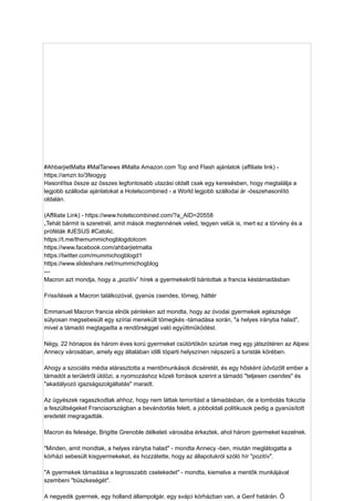 #AhbarjietMalta #MalTanews #Malta Amazon.com Top and Flash ajánlatok (affiliate link) -
https://amzn.to/3feogyg
Hasonlítsa össze az összes legfontosabb utazási oldalt csak egy keresésben, hogy megtalálja a
legjobb szállodai ajánlatokat a Hotelscombined - a World legjobb szállodai ár -összehasonlító
oldalán.
(Affiliate Link) - https://www.hotelscombined.com/?a_AID=20558
„Tehát bármit is szeretnél, amit mások megtennének veled, tegyen velük is, mert ez a törvény és a
próféták #JESUS ​
​
#Catolic.
https://t.me/themummichogblogdotcom
https://www.facebook.com/ahbarjietmalta
https://twitter.com/mummichogblogd1
https://www.slideshare.net/mummichogblog
---
Macron azt mondja, hogy a „pozitív” hírek a gyermekekről bántottak a francia késtámadásban
Frissítések a Macron találkozóval, gyanús csendes, tömeg, háttér
Emmanuel Macron francia elnök pénteken azt mondta, hogy az óvodai gyermekek egészsége
súlyosan megsebesült egy szíriai menekült tömegkés -támadása során, "a helyes irányba halad",
mivel a támadó megtagadta a rendõrséggel való együttműködést.
Négy, 22 hónapos és három éves korú gyermeket csütörtökön szúrtak meg egy játszótéren az Alpesi
Annecy városában, amely egy általában idilli tóparti helyszínen népszerű a turisták körében.
Ahogy a szociális média elárasztotta a mentőmunkások dicséretét, és egy hősként üdvözölt ember a
támadót a területről üldözi, a nyomozáshoz közeli források szerint a támadó "teljesen csendes" és
"akadályozó igazságszolgáltatás" maradt.
Az ügyészek ragaszkodtak ahhoz, hogy nem láttak terroritást a támadásban, de a tombolás fokozta
a feszültségeket Franciaországban a bevándorlás felett, a jobboldali politikusok pedig a gyanúsított
eredetét megragadták.
Macron és felesége, Brigitte Grenoble délkeleti városába érkeztek, ahol három gyermeket kezelnek.
"Minden, amit mondtak, a helyes irányba halad" - mondta Annecy -ben, miután meglátogatta a
kórházi sebesült kisgyermekeket, és hozzátette, hogy az állapotukról szóló hír "pozitív".
"A gyermekek támadása a legrosszabb cselekedet" - mondta, kiemelve a mentők munkájával
szembeni "büszkeségét".
A negyedik gyermek, egy holland állampolgár, egy svájci kórházban van, a Genf határán. Ő
 