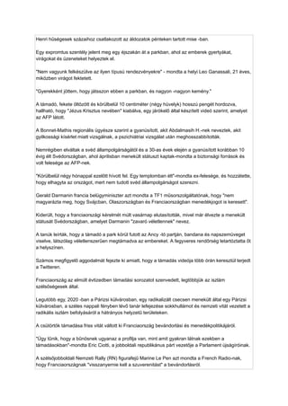 Henri hűségesek százaihoz csatlakozott az áldozatok pénteken tartott mise -ban.
Egy expromtus szentély jelent meg egy éjszakán át a parkban, ahol az emberek gyertyákat,
virágokat és üzeneteket helyeztek el.
"Nem vagyunk felkészülve az ilyen típusú rendezvényekre" - mondta a helyi Leo Ganassali, 21 éves,
miközben virágot fektetett.
"Gyerekként jöttem, hogy játsszon ebben a parkban, és nagyon -nagyon kemény."
A támadó, fekete öltözött és körülbelül 10 centiméter (négy hüvelyk) hosszú pengét hordozva,
hallható, hogy "Jézus Krisztus nevében" kiabálva, egy járókelő által készített videó szerint, amelyet
az AFP látott.
A Bonnet-Mathis regionális ügyésze szerint a gyanúsított, akit Abdalmasih H.-nek neveztek, akit
gyilkossági kísérlet miatt vizsgálnak, a pszichiátriai vizsgálat után meghosszabbították.
Nemrégiben elváltak a svéd állampolgárságától és a 30-as évek elején a gyanúsított korábban 10
évig élt Svédországban, ahol áprilisban menekült státuszt kaptak-mondta a biztonsági források és
volt felesége az AFP-nek.
"Körülbelül négy hónappal ezelőtt hívott fel. Egy templomban élt"-mondta ex-felesége, és hozzátette,
hogy elhagyta az országot, mert nem tudott svéd állampolgárságot szerezni.
Gerald Darmanin francia belügyminiszter azt mondta a TF1 műsorszolgáltatónak, hogy "nem
magyarázta meg, hogy Svájcban, Olaszországban és Franciaországban menedékjogot is keresett".
Kiderült, hogy a franciaországi kérelmét múlt vasárnap elutasították, mivel már élvezte a menekült
státusát Svédországban, amelyet Darmanin "zavaró véletlennek" nevez.
A tanúk leírták, hogy a támadó a park körül futott az Ancy -tó partján, bandana és napszemüveget
viselve, látszólag véletlenszerűen megtámadva az embereket. A fegyveres rendõrség letartóztatta őt
a helyszínen.
Számos megfigyelő aggodalmát fejezte ki amiatt, hogy a támadás videója több órán keresztül terjedt
a Twitteren.
Franciaország az elmúlt évtizedben támadási sorozatot szenvedett, legtöbbjük az iszlám
szélsőségesek által.
Legutóbb egy, 2020 -ban a Párizsi külvárosban, egy radikalizált csecsen menekült által egy Párizsi
külvárosban, a széles nappali fényben lévő tanár lefejezése sokkhullámot és nemzeti vitát vezetett a
radikális iszlám befolyásáról a hátrányos helyzetű területeken.
A csütörtök támadása friss vitát váltott ki Franciaország bevándorlási és menedékpolitikájáról.
"Úgy tűnik, hogy a bűnösnek ugyanaz a profilja van, mint amit gyakran látnak ezekben a
támadásokban"-mondta Eric Ciotti, a jobboldali republikánus párt vezetője a Parlament újságíróinak.
A szélsőjobboldali Nemzeti Rally (RN) figurafejű Marine Le Pen azt mondta a French Radio-nak,
hogy Franciaországnak "visszanyernie kell a szuverenitást" a bevándorlásról.
 