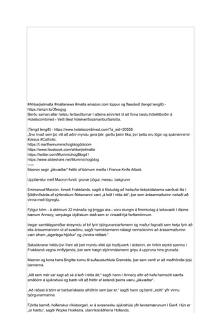 #Ahbarjietmalta #maltanews #malta amazon.com toppur og flassboð (tengd tengill) -
https://amzn.to/3feogyg
Berðu saman allar helstu ferðasíðurnar í aðeins einni leit til að finna bestu hóteltilboðin á
Hotelscombined - Veitt Best hótelverðssamanburðarsíða.
(Tengd tengill) - https://www.hotelscombined.com/?a_aid=20558
„Svo hvað sem þú vilt að aðrir myndu gera þér, gerðu þeim líka, því þetta eru lögin og spámennirnir
#Jesus #Catholic.
https://t.me/themummichogblogdotcom
https://www.facebook.com/ahbarjietmalta
https://twitter.com/MummichogBlogd1
https://www.slideshare.net/Mummichogblog
—--
Macron segir „jákvæðar“ fréttir af börnum meiða í France Knife Attack
Uppfærslur með Macron fundi, grunar þögul, messu, bakgrunn
Emmanuel Macron, forseti Frakklands, sagði á föstudag að heilsufar leikskólabarna særðust illa í
fjöldhnífsárás af sýrlenskum flóttamanni væri „á leið í rétta átt“, þar sem árásarmaðurinn neitaði að
vinna með lögreglu.
Fjögur börn - á aldrinum 22 mánaða og þriggja ára - voru stungin á fimmtudag á leiksvæði í Alpine
bænum Annecy, venjulega idyllískum stað sem er vinsæll hjá ferðamönnum.
Þegar samfélagsmiðlar streymdu af lof fyrir björgunarstarfsmenn og maður fagnaði sem hetja fyrir að
elta árásarmanninn út af svæðinu, sagði heimildarmenn nálægt rannsókninni að árásarmaðurinn
væri áfram „algerlega hljóður“ og „hindra réttlæti.“
Saksóknarar héldu því fram að þeir myndu ekki sjá hryðjuverk í árásinni, en hrikin styrkti spennu í
Frakklandi vegna innflytjenda, þar sem hægri stjórnmálamenn gripu á uppruna hins grunaða.
Macron og kona hans Brigitte komu til suðausturhluta Grenoble, þar sem verið er að meðhöndla þrjú
barnanna.
„Allt sem mér var sagt að sé á leið í rétta átt,“ sagði hann í Annecy eftir að hafa heimsótt særða
smábörn á sjúkrahúsi og bætti við að fréttir af ástandi þeirra væru „jákvæðar“.
„Að ráðast á börn er barbarískasta athöfnin sem þar er,“ sagði hann og benti „stolti“ yfir vinnu
björgunarmanna.
Fjórða barnið, hollenskur ríkisborgari, er á svissnesku sjúkrahúsi yfir landamærunum í Genf. Hún er
„úr hættu“, sagði Wopke Hoekstra, utanríkisráðherra Hollands.
 