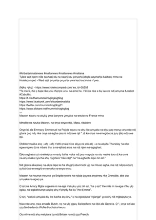 #Ahbarjietmatanews #maltanews #maltanews #maltana
Tụlee saịtị njem niile kachasị elu na naanị otu ọchụchọ ịchọta azụmahịa kachasị mma na
Hotelscomped - Wart saịtị ọnụahịa ọnụahịa ụwa kachasị mma n'ụwa.
(Njikọ njikọ) - https://www.hotelscomped.com/ ea_id=20558
"Ya mere, ihe ọ bụla nke unu chọrọre unu, na-eme ha, n'ihi na nke a bụ iwu na ndị amụma #Jeabot
#Cabolilic.
https://t.me/thamummichogloglogblog
https://www.facebook.com/ahbarjeetmatalta
https://twitter.com/mummichogblogd1
https://www.slidsare.net/mummichogloglog
---
Macron kwuru na akụkọ ọma banyere ụmụaka na-ewute na France mma
Mmelite na nzukọ Macron, na-enyo enyo nkịtị, Mass, ndabere
Onye isi ala Emmacy Emmanuel na Fraịde kwuru na ahụ ike ụmụaka na-ebu ụzọ merụọ ahụ nke ndị
gbara ọsọ ndụ nke onye na-agba ọsọ na ndị uwe ojii ", dị ka onye na-emegide ya jụrụ ijikọ ndị uwe
ojii.
Childrenmụaka anọ - afọ - afọ n'etiti ọnwa iri na abụọ na afọ atọ - a na-akụda Thursday na ebe
egwuregwu dị na mbara ihu, a na-ejikarị anya na ndị njem na-agagharị.
Dịka mgbasa ozi na-elekọta mmadụ itolite maka ndị ọrụ nnapụta na otu nwoke toro dị ka onye
na-ahụ maka nyocha ahụ nọgidere "nke nkịtị" na "na-egbochi ikpe ziri ezi."
Ndị gbara akwụkwọ na-ekpe ikpe ka ha ahụghị ebumnobi ụjọ na mbuso agha, ma ndị ndọrọ ndọrọ
ọchịchị na-enweghị enyemaka na-enyo enyo.
Macron na nwunye nwunye ya Brigitte rutere na ndịda ọwụwa anyanwụ nke Grenoble, ebe atọ
ụmụaka na-agwọ ya.
Ọ sịrị na Anncy Mgbe a gwara m na-aga n'akụkụ ụzọ ziri ezi, "ka ọ sịrị" Ihe niile m na-aga n'ihu ụlọ
ọgwụ, na-agbakwunye akụkọ ahụ n'ọnọdụ ha bụ "ihe dị mma".
Ọ sịrị, "wakpo ụmụaka bụ ihe kacha arụ ọrụ," ọ na-egosipụta "nganga" ya n'ọrụ ndị mgbapụta ya.
Nwa nke anọ, nwa amaala Dutch, nọ na ụlọ ọgwụ Switzerland na ókè-ala Geneva. Ọ ", onye ozi ala
ọzọ Netherlands Wofke Hochstra kwuru.
Otu n'ime ndị ahụ metụtara bụ ndị Britain na ndị ọzọ French.
 