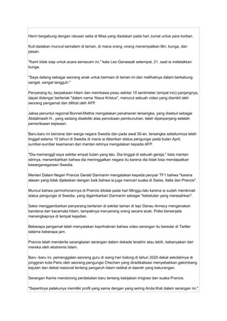 Henri bergabung dengan ratusan setia di Misa yang diadakan pada hari Jumat untuk para korban.
Kuil dadakan muncul semalam di taman, di mana orang -orang menempatkan lilin, bunga, dan
pesan.
"Kami tidak siap untuk acara semacam ini," kata Leo Ganassali setempat, 21, saat ia meletakkan
bunga.
"Saya datang sebagai seorang anak untuk bermain di taman ini dan melihatnya dalam berkabung
sangat, sangat tangguh."
Penyerang itu, berpakaian hitam dan membawa pisau sekitar 10 sentimeter (empat inci) panjangnya,
dapat didengar berteriak "dalam nama Yesus Kristus", menurut sebuah video yang diambil oleh
seorang pengamat dan dilihat oleh AFP.
Jaksa penuntut regional Bonnet-Mathis mengatakan penahanan tersangka, yang disebut sebagai
Abdalmasih H., yang sedang diselidiki atas percobaan pembunuhan, telah diperpanjang setelah
pemeriksaan kejiwaan.
Baru-baru ini bercerai dari warga negara Swedia dan pada awal 30-an, tersangka sebelumnya telah
tinggal selama 10 tahun di Swedia di mana ia diberikan status pengungsi pada bulan April,
sumber-sumber keamanan dan mantan istrinya mengatakan kepada AFP.
"Dia memanggil saya sekitar empat bulan yang lalu. Dia tinggal di sebuah gereja," kata mantan
istrinya, menambahkan bahwa dia meninggalkan negara itu karena dia tidak bisa mendapatkan
kewarganegaraan Swedia.
Menteri Dalam Negeri Prancis Gerald Darmanin mengatakan kepada penyiar TF1 bahwa "karena
alasan yang tidak dijelaskan dengan baik bahwa ia juga mencari suaka di Swiss, Italia dan Prancis".
Muncul bahwa permohonannya di Prancis ditolak pada hari Minggu lalu karena ia sudah menikmati
status pengungsi di Swedia, yang digambarkan Darmanin sebagai "kebetulan yang meresahkan".
Saksi menggambarkan penyerang berlarian di sekitar taman di tepi Danau Annecy mengenakan
bandana dan kacamata hitam, tampaknya menyerang orang secara acak. Polisi bersenjata
menangkapnya di tempat kejadian.
Beberapa pengamat telah menyatakan keprihatinan bahwa video serangan itu beredar di Twitter
selama beberapa jam.
Prancis telah menderita serangkaian serangan dalam dekade terakhir atau lebih, kebanyakan dari
mereka oleh ekstremis Islam.
Baru -baru ini, pemenggalan seorang guru di siang hari bolong di tahun 2020 dekat sekolahnya di
pinggiran kota Paris oleh seorang pengungsi Chechen yang diradikalisasi menyebabkan gelombang
kejutan dan debat nasional tentang pengaruh Islam radikal di daerah yang kekurangan.
Serangan Kamis mendorong perdebatan baru tentang kebijakan imigrasi dan suaka Prancis.
"Sepertinya pelakunya memiliki profil yang sama dengan yang sering Anda lihat dalam serangan ini,"
 