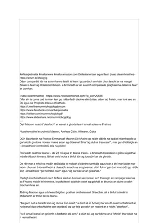 #Ahbarjietmalta #maltanews #malta amazon.com Déileálann barr agus flash (nasc cleamhnaithe) -
https://amzn.to/3feogyg
Déan comparáid idir na suíomhanna taistil is fearr i gcuardach amháin chun teacht ar na margaí
óstáin is fearr ag HotelsCombined - a bronnadh ar an suíomh comparáide praghsanna óstáin is fearr
ar domhan.
(Nasc cleamhnaithe) - https://www.hotelscombined.com/?a_aid=20558
“Mar sin is cuma cad is mian leat go ndéanfadh daoine eile duitse, déan iad freisin, mar is é seo an
Dlí agus na Prophets #Jesus #Catholic.
https://t.me/themummichogblogdotcom
https://www.facebook.com/ahbarjietmalta
https://twitter.com/mummichogblogd1
https://www.slideshare.net/mummichogblog
----
Deir Macron nuacht 'dearfach' ar leanaí a ghortaítear i ionsaí scian na Fraince
Nuashonruithe le cruinniú Macron, Amhras Ciúin, Aifreann, Cúlra
Dúirt Uachtarán na Fraince Emmanuel Macron Dé hAoine go raibh sláinte na bpáistí réamhscoile a
gortaíodh go dona i ionsaí maise scian ag dídeanaí Siria "ag dul sa treo ceart", mar gur dhiúltaigh an
t -ionsaitheoir comhoibriú leis na póilíní.
Rinneadh ceathrar leanaí - idir 22 mí agus trí bliana d'aois - a bhábadh Déardaoin i gclós súgartha i
mbaile Alpach Annecy, láthair cois locha a bhfuil tóir ag turasóirí air de ghnáth.
De réir mar a mhol na meáin shóisialta le moladh d'oibrithe tarrthála agus fear a bhí mar laoch mar
laoch chun an t -ionsaitheoir a chasadh amach as an gceantar, dúirt foinsí gar don imscrúdú go raibh
an t -ionsaitheoir "go hiomlán ciúin" agus "ag cur bac ar an gceartas."
D'áitigh ionchúisitheoirí nach bhfaca siad an t-ionsaí san ionsaí, ach threisigh an rampage teannas
sa Fhrainc maidir le hinimirce, le polaiteoirí sciathán ceart ag gabháil ar bhunús an duine a raibh
drochamhras air.
Tháinig Macron agus a bhean Brigitte i gcathair oirdheisceart Grenoble, áit a bhfuil cóireáil á
dhéanamh ar thriúr de na leanaí.
"Tá gach rud a dúradh liom ag dul sa treo ceart," a dúirt sé in Annecy tar éis dó cuairt a thabhairt ar
na leanaí óga créachtaithe san ospidéal, ag cur leis go raibh an nuacht ar a riocht "dearfach".
"Is é ionsaí leanaí an gníomh is barbaric atá ann," a dúirt sé, ag cur béime ar a "bhród" thar obair na
n -iomaitheoirí.
 